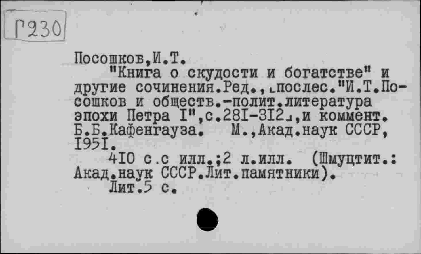 ﻿РЯЗО
Посошков,И.T.
"Книга о скудости и богатстве" и другие сочинения.Ред.,лослес."И.Т.Посошков и обществ.-полит.литература эпохи Петра I",c.28I-3I2j,h коммент. Б.Б.Кафенгауза. М.,Акад.наук СССР,
410 с.с илл.;2 л.илл. (Шмуцтит.; Акад.наук СССР.Лит.памятники).
Лит.5 с.